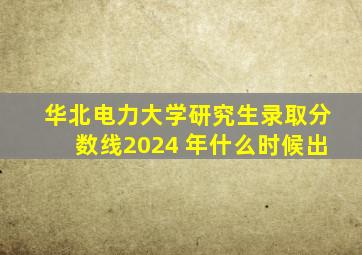 华北电力大学研究生录取分数线2024 年什么时候出